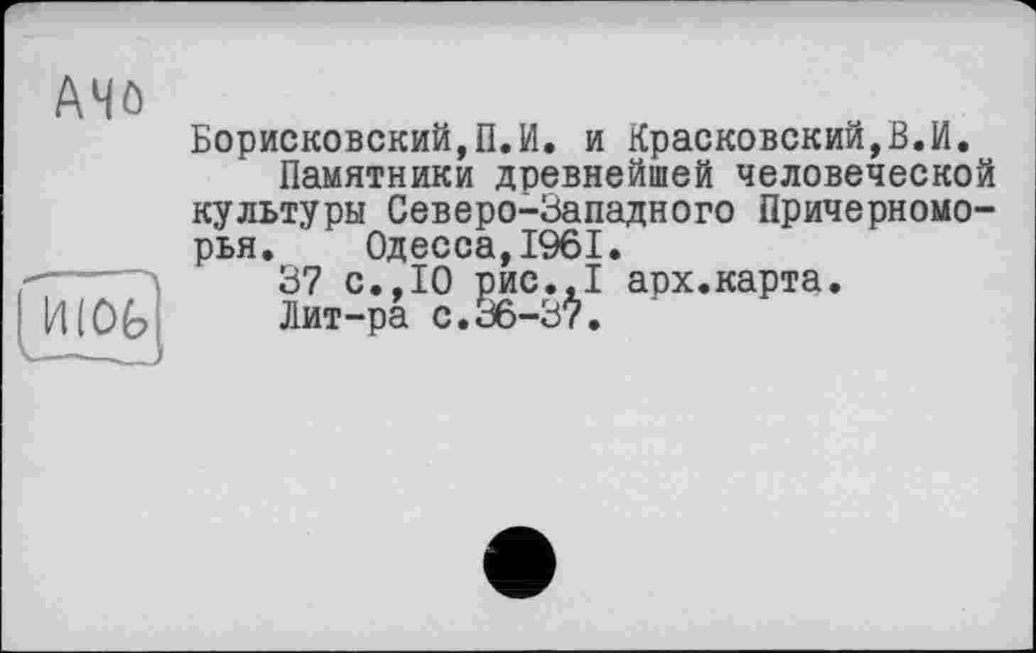 ﻿A4ô
Борисковский,П.И. и Красковский,В.И.
Памятники древнейшей человеческой культуры Северо-Западного Причерноморья. Одесса,1961.
37 с.,10 рис.,1 арх.карта.
4(0Ь Лит-ра с.36-37.